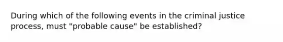 During which of the following events in the criminal justice process, must "probable cause" be established?