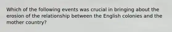 Which of the following events was crucial in bringing about the erosion of the relationship between the English colonies and the mother country?