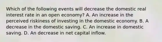 Which of the following events will decrease the domestic real interest rate in an open economy? A. An increase in the perceived riskiness of investing in the domestic economy. B. A decrease in the domestic saving. C. An increase in domestic saving. D. An decrease in net capital inflow.