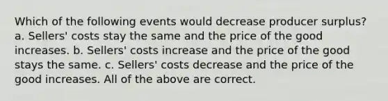 Which of the following events would decrease producer surplus? a. Sellers' costs stay the same and the price of the good increases. b. Sellers' costs increase and the price of the good stays the same. c. Sellers' costs decrease and the price of the good increases. All of the above are correct.