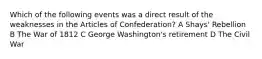 Which of the following events was a direct result of the weaknesses in the Articles of Confederation? A Shays' Rebellion B The War of 1812 C George Washington's retirement D The Civil War