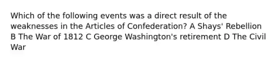 Which of the following events was a direct result of the weaknesses in the Articles of Confederation? A Shays' Rebellion B The War of 1812 C George Washington's retirement D The Civil War