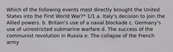 Which of the following events most directly brought the United States into the First World War?* 1/1 a. Italy's decision to join the Allied powers. b. Britain's use of a naval blockade c. Germany's use of unrestricted submarine warfare d. The success of the communist revolution in Russia e. The collapse of the French army