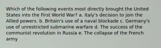 Which of the following events most directly brought the United States into the First World War? a. Italy's decision to join the Allied powers. b. Britain's use of a naval blockade c. Germany's use of unrestricted submarine warfare d. The success of the communist revolution in Russia e. The collapse of the French army