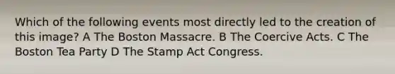 Which of the following events most directly led to the creation of this image? A The Boston Massacre. B The Coercive Acts. C The Boston Tea Party D The Stamp Act Congress.