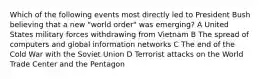 Which of the following events most directly led to President Bush believing that a new "world order" was emerging? A United States military forces withdrawing from Vietnam B The spread of computers and global information networks C The end of the Cold War with the Soviet Union D Terrorist attacks on the World Trade Center and the Pentagon