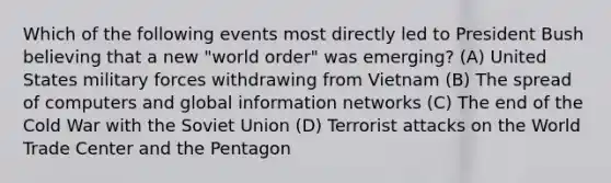 Which of the following events most directly led to President Bush believing that a new "world order" was emerging? (A) United States military forces withdrawing from Vietnam (B) The spread of computers and global information networks (C) The end of the Cold War with the Soviet Union (D) Terrorist attacks on the World Trade Center and the Pentagon