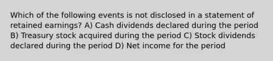 Which of the following events is not disclosed in a statement of retained earnings? A) Cash dividends declared during the period B) Treasury stock acquired during the period C) Stock dividends declared during the period D) Net income for the period