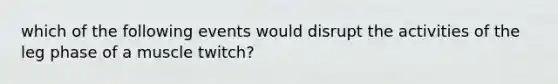 which of the following events would disrupt the activities of the leg phase of a muscle twitch?