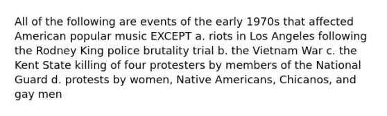 All of the following are events of the early 1970s that affected American popular music EXCEPT a. riots in Los Angeles following the Rodney King police brutality trial b. the Vietnam War c. the Kent State killing of four protesters by members of the National Guard d. protests by women, Native Americans, Chicanos, and gay men