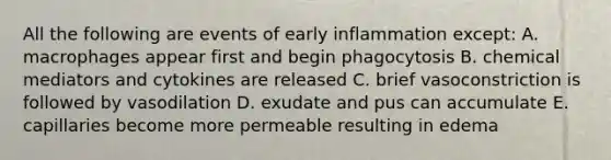 All the following are events of early inflammation except: A. macrophages appear first and begin phagocytosis B. chemical mediators and cytokines are released C. brief vasoconstriction is followed by vasodilation D. exudate and pus can accumulate E. capillaries become more permeable resulting in edema