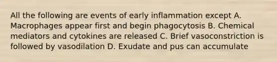 All the following are events of early inflammation except A. Macrophages appear first and begin phagocytosis B. Chemical mediators and cytokines are released C. Brief vasoconstriction is followed by vasodilation D. Exudate and pus can accumulate