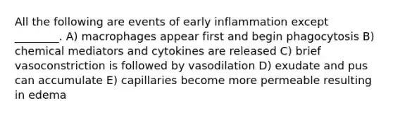 All the following are events of early inflammation except ________. A) macrophages appear first and begin phagocytosis B) chemical mediators and cytokines are released C) brief vasoconstriction is followed by vasodilation D) exudate and pus can accumulate E) capillaries become more permeable resulting in edema