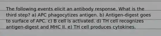 The following events elicit an antibody response. What is the third step? a) APC phagocytizes antigen. b) Antigen-digest goes to surface of APC. c) B cell is activated. d) TH cell recognizes antigen-digest and MHC II. e) TH cell produces cytokines.