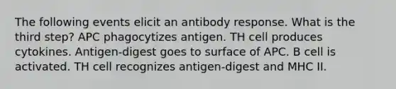 The following events elicit an antibody response. What is the third step? APC phagocytizes antigen. TH cell produces cytokines. Antigen-digest goes to surface of APC. B cell is activated. TH cell recognizes antigen-digest and MHC II.