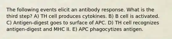 The following events elicit an antibody response. What is the third step? A) TH cell produces cytokines. B) B cell is activated. C) Antigen-digest goes to surface of APC. D) TH cell recognizes antigen-digest and MHC II. E) APC phagocytizes antigen.