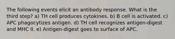 The following events elicit an antibody response. What is the third step? a) TH cell produces cytokines. b) B cell is activated. c) APC phagocytizes antigen. d) TH cell recognizes antigen-digest and MHC II. e) Antigen-digest goes to surface of APC.