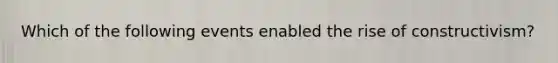 Which of the following events enabled the rise of constructivism?