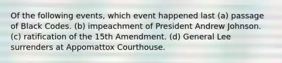 Of the following events, which event happened last (a) passage of Black Codes. (b) impeachment of President Andrew Johnson. (c) ratification of <a href='https://www.questionai.com/knowledge/kFsSbmosNN-the-15th-amendment' class='anchor-knowledge'>the 15th amendment</a>. (d) General Lee surrenders at Appomattox Courthouse.