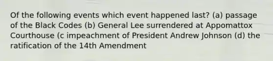 Of the following events which event happened last? (a) passage of the Black Codes (b) General Lee surrendered at Appomattox Courthouse (c impeachment of President Andrew Johnson (d) the ratification of the 14th Amendment