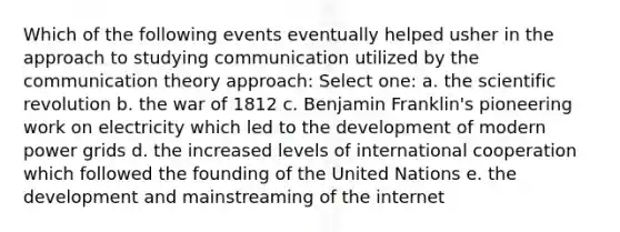 Which of the following events eventually helped usher in the approach to studying communication utilized by the communication theory approach: Select one: a. the scientific revolution b. the war of 1812 c. Benjamin Franklin's pioneering work on electricity which led to the development of modern power grids d. the increased levels of international cooperation which followed the founding of the United Nations e. the development and mainstreaming of the internet