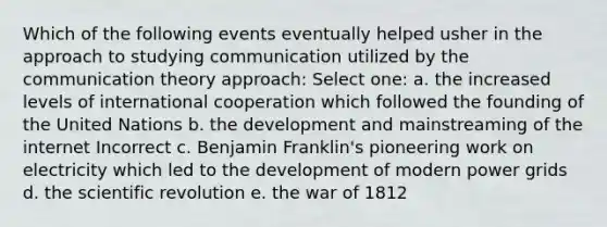 Which of the following events eventually helped usher in the approach to studying communication utilized by the communication theory approach: Select one: a. the increased levels of international cooperation which followed the founding of the United Nations b. the development and mainstreaming of the internet Incorrect c. Benjamin Franklin's pioneering work on electricity which led to the development of modern power grids d. the scientific revolution e. the war of 1812