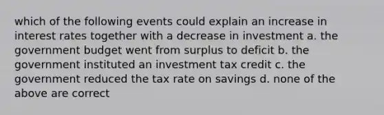 which of the following events could explain an increase in interest rates together with a decrease in investment a. the government budget went from surplus to deficit b. the government instituted an investment tax credit c. the government reduced the tax rate on savings d. none of the above are correct