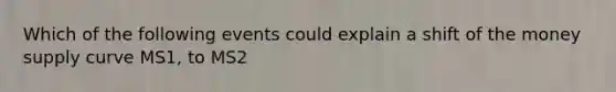 Which of the following events could explain a shift of the money supply curve MS1, to MS2