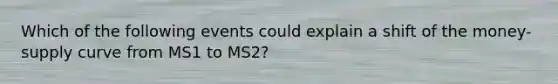 Which of the following events could explain a shift of the money-supply curve from MS1 to MS2?