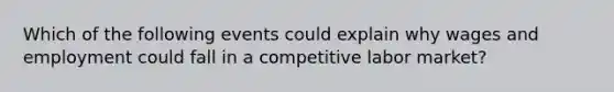 Which of the following events could explain why wages and employment could fall in a competitive labor market?