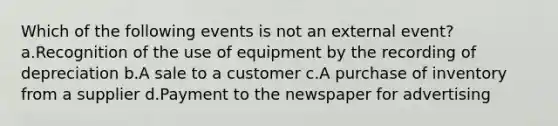 Which of the following events is not an external event? a.Recognition of the use of equipment by the recording of depreciation b.A sale to a customer c.A purchase of inventory from a supplier d.Payment to the newspaper for advertising