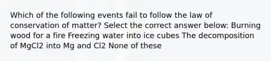 Which of the following events fail to follow the law of conservation of matter? Select the correct answer below: Burning wood for a fire Freezing water into ice cubes The decomposition of MgCl2 into Mg and Cl2 None of these