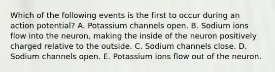 Which of the following events is the first to occur during an action potential? A. Potassium channels open. B. Sodium ions flow into the neuron, making the inside of the neuron positively charged relative to the outside. C. Sodium channels close. D. Sodium channels open. E. Potassium ions flow out of the neuron.