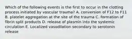 Which of the following events is the first to occur in the clotting process initiated by vascular trauma? A. conversion of F12 to F11 B. platelet aggregation at the site of the trauma C. formation of fibrin split products D. release of plasmin into the systemic circulation E. Localized vasodilation secondary to serotonin release