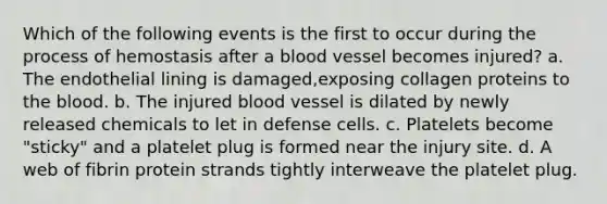 Which of the following events is the first to occur during the process of hemostasis after a blood vessel becomes injured? a. The endothelial lining is damaged,exposing collagen proteins to the blood. b. The injured blood vessel is dilated by newly released chemicals to let in defense cells. c. Platelets become "sticky" and a platelet plug is formed near the injury site. d. A web of fibrin protein strands tightly interweave the platelet plug.