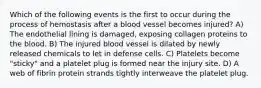 Which of the following events is the first to occur during the process of hemostasis after a blood vessel becomes injured? A) The endothelial lining is damaged, exposing collagen proteins to the blood. B) The injured blood vessel is dilated by newly released chemicals to let in defense cells. C) Platelets become "sticky" and a platelet plug is formed near the injury site. D) A web of fibrin protein strands tightly interweave the platelet plug.