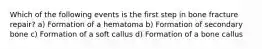 Which of the following events is the first step in bone fracture repair? a) Formation of a hematoma b) Formation of secondary bone c) Formation of a soft callus d) Formation of a bone callus