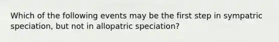 Which of the following events may be the first step in sympatric speciation, but not in allopatric speciation?