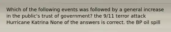 Which of the following events was followed by a general increase in the public's trust of government? the 9/11 terror attack Hurricane Katrina None of the answers is correct. the BP oil spill