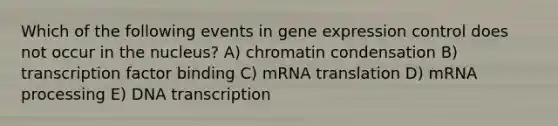 Which of the following events in gene expression control does not occur in the nucleus? A) chromatin condensation B) transcription factor binding C) mRNA translation D) mRNA processing E) DNA transcription