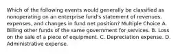 Which of the following events would generally be classified as nonoperating on an enterprise fund's statement of revenues, expenses, and changes in fund net position? Multiple Choice A. Billing other funds of the same government for services. B. Loss on the sale of a piece of equipment. C. Depreciation expense. D. Administrative expense.