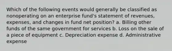 Which of the following events would generally be classified as nonoperating on an enterprise fund's statement of revenues, expenses, and changes in fund net position? a. Billing other funds of the same government for services b. Loss on the sale of a piece of equipment c. Depreciation expense d. Administrative expense