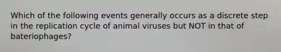 Which of the following events generally occurs as a discrete step in the replication cycle of animal viruses but NOT in that of bateriophages?