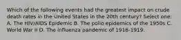 Which of the following events had the greatest impact on crude death rates in the United States in the 20th century? Select one: A. The HIV/AIDS Epidemic B. The polio epidemics of the 1950s C. World War II D. The influenza pandemic of 1918-1919.