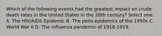 Which of the following events had the greatest impact on crude death rates in the United States in the 20th century? Select one: A. The HIV/AIDS Epidemic B. The polio epidemics of the 1950s C. World War II D. The influenza pandemic of 1918-1919.