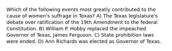 Which of the following events most greatly contributed to the cause of women's suffrage in Texas? A) The Texas legislature's debate over ratification of the 19th Amendment to the federal Constitution. B) William P. Hobby replaced the impeached Governor of Texas, James Ferguson. C) State prohibition laws were ended. D) Ann Richards was elected as Governor of Texas.