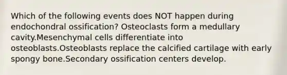 Which of the following events does NOT happen during endochondral ossification? Osteoclasts form a medullary cavity.Mesenchymal cells differentiate into osteoblasts.Osteoblasts replace the calcified cartilage with early spongy bone.Secondary ossification centers develop.