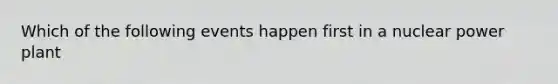 Which of the following events happen first in a nuclear power plant