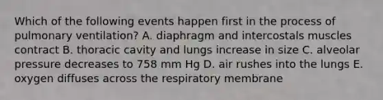 Which of the following events happen first in the process of pulmonary ventilation? A. diaphragm and intercostals muscles contract B. thoracic cavity and lungs increase in size C. alveolar pressure decreases to 758 mm Hg D. air rushes into the lungs E. oxygen diffuses across the respiratory membrane