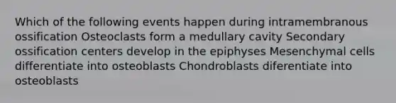 Which of the following events happen during intramembranous ossification Osteoclasts form a medullary cavity Secondary ossification centers develop in the epiphyses Mesenchymal cells differentiate into osteoblasts Chondroblasts diferentiate into osteoblasts